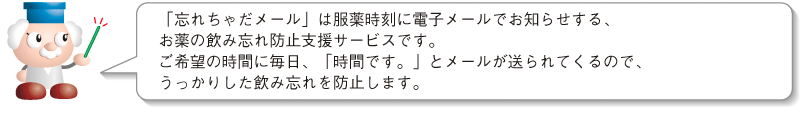 「忘れちゃだメール」は服薬時刻に電子メールでお知らせする、お薬の飲み忘れ防止支援サービスです。ご希望の時間に毎日、「時間です。」とメールが送られてくるので、うっかりした飲み忘れを防止します。
